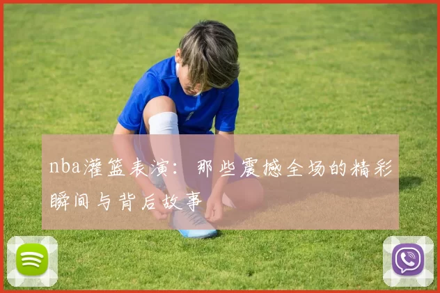 nba灌篮表演：那些震撼全场的精彩瞬间与背后故事