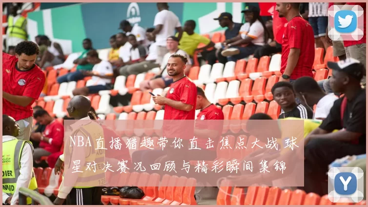 NBA直播猎趣带你直击焦点大战 球星对决赛况回顾与精彩瞬间集锦