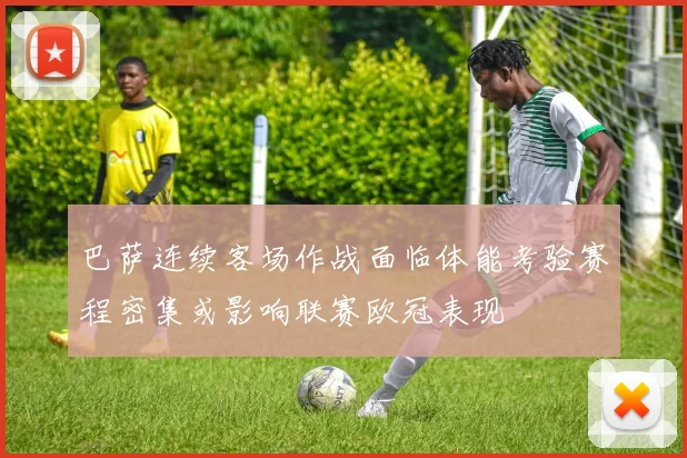 巴萨连续客场作战面临体能考验赛程密集或影响联赛欧冠表现