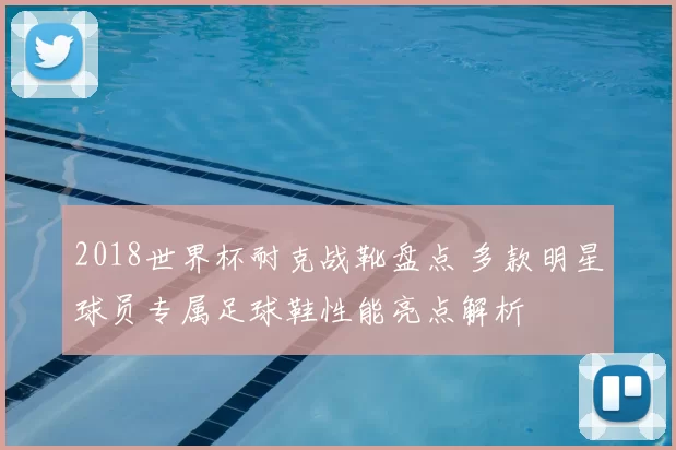 2018世界杯耐克战靴盘点 多款明星球员专属足球鞋性能亮点解析