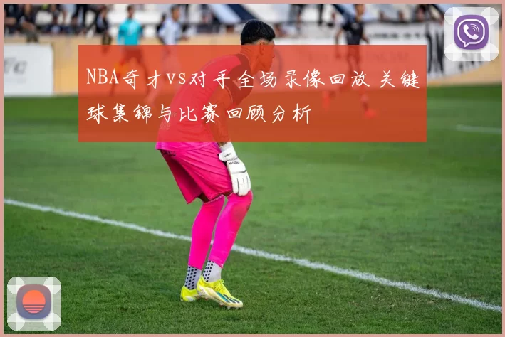 NBA奇才vs对手全场录像回放 关键球集锦与比赛回顾分析