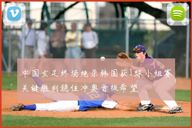 中国女足终场绝杀韩国获1球小组赛关键胜利稳住冲奥晋级希望