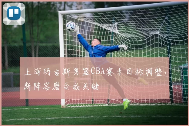 上海玛吉斯男篮CBA赛季目标调整，新阵容磨合成关键