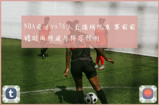 NBA奇才vs76人直播线观看 赛前前瞻时间频道与阵容预测