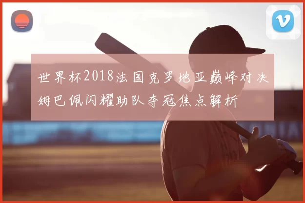 世界杯2018法国克罗地亚巅峰对决姆巴佩闪耀助队夺冠焦点解析