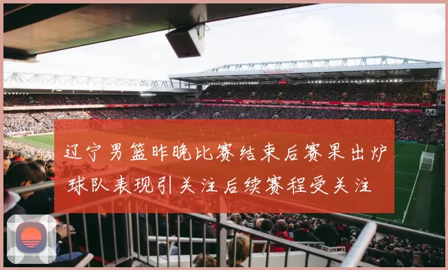 辽宁男篮昨晚比赛结束后赛果出炉 球队表现引关注后续赛程受关注