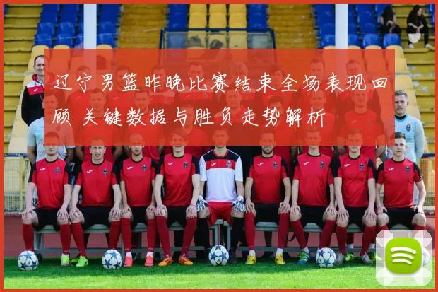 辽宁男篮昨晚比赛结束全场表现回顾 关键数据与胜负走势解析