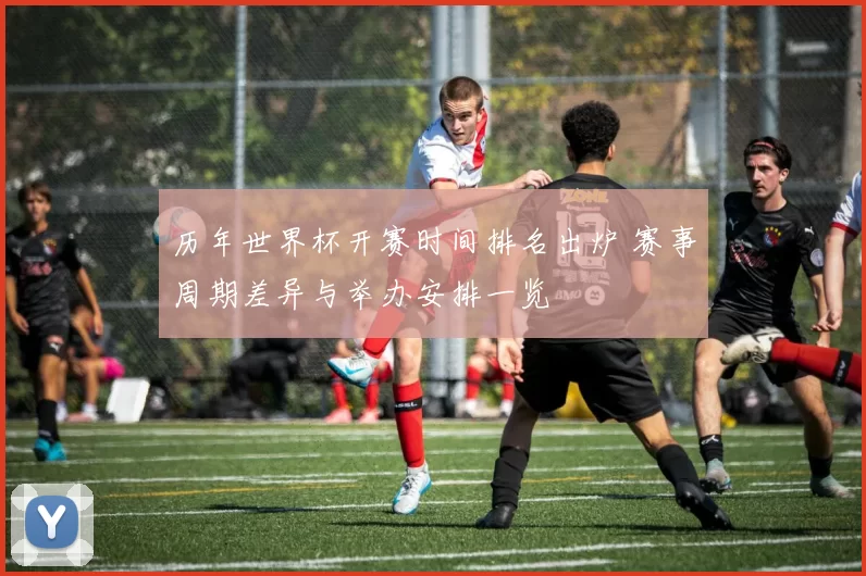 历年世界杯开赛时间排名出炉 赛事周期差异与举办安排一览