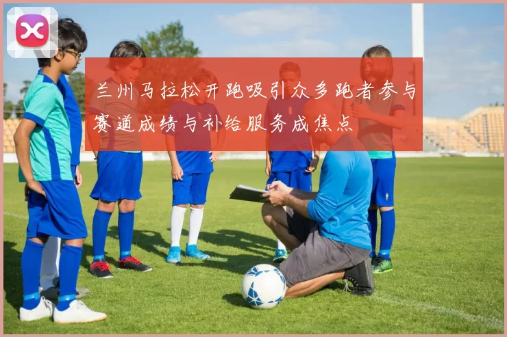 兰州马拉松开跑吸引众多跑者参与赛道成绩与补给服务成焦点