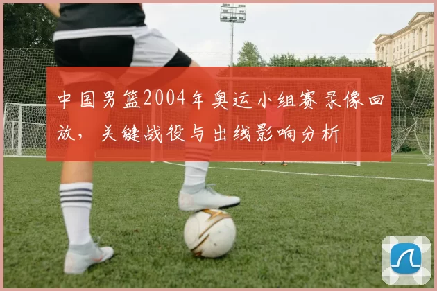 中国男篮2004年奥运小组赛录像回放，关键战役与出线影响分析