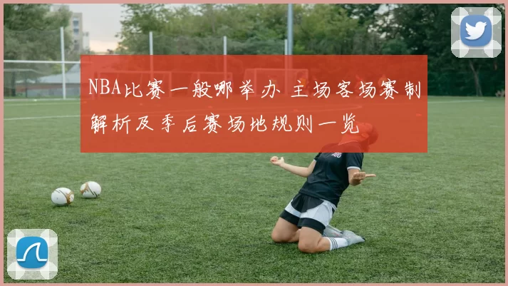 NBA比赛一般哪举办 主场客场赛制解析及季后赛场地规则一览
