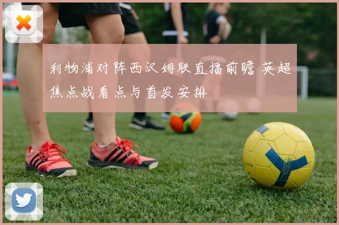 利物浦对阵西汉姆联直播前瞻 英超焦点战看点与首发安排