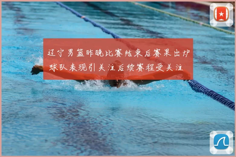 辽宁男篮昨晚比赛结束后赛果出炉 球队表现引关注后续赛程受关注