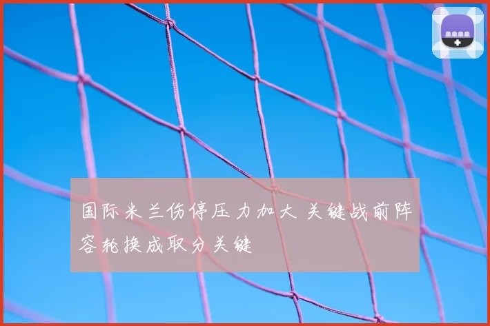 国际米兰伤停压力加大 关键战前阵容轮换成取分关键