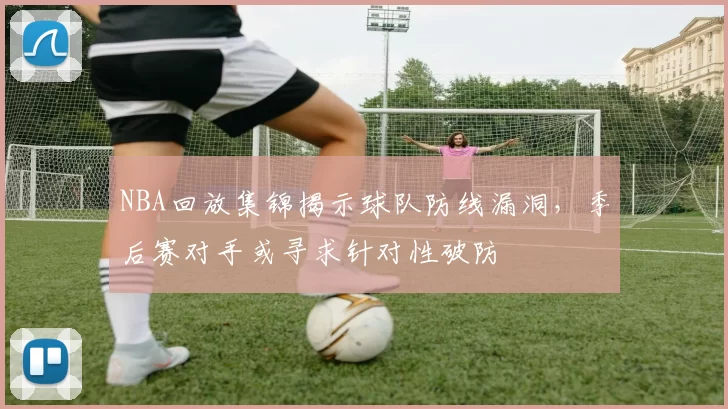 NBA回放集锦揭示球队防线漏洞，季后赛对手或寻求针对性破防