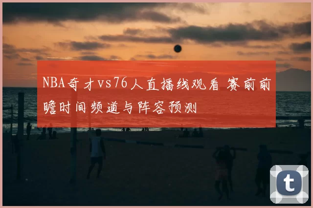 NBA奇才vs76人直播线观看 赛前前瞻时间频道与阵容预测