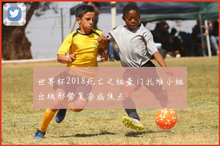 世界杯2018死亡之组豪门扎堆小组出线形势复杂成焦点