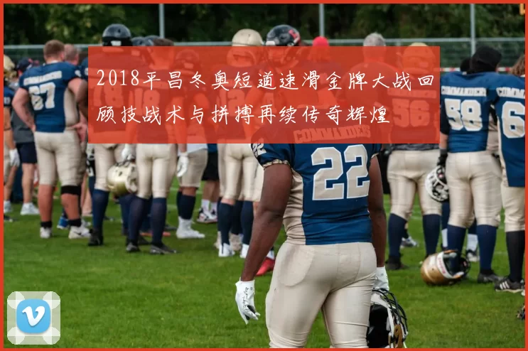 2018平昌冬奥短道速滑金牌大战回顾技战术与拼搏再续传奇辉煌