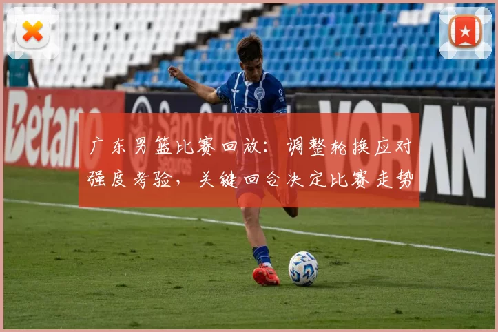 广东男篮比赛回放：调整轮换应对强度考验，关键回合决定比赛走势