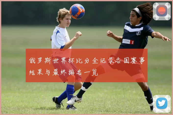 俄罗斯世界杯比分全记录各国赛事结果与最终排名一览