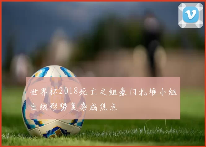 世界杯2018死亡之组豪门扎堆小组出线形势复杂成焦点