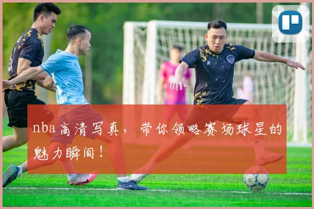 nba高清写真，带你领略赛场球星的魅力瞬间！