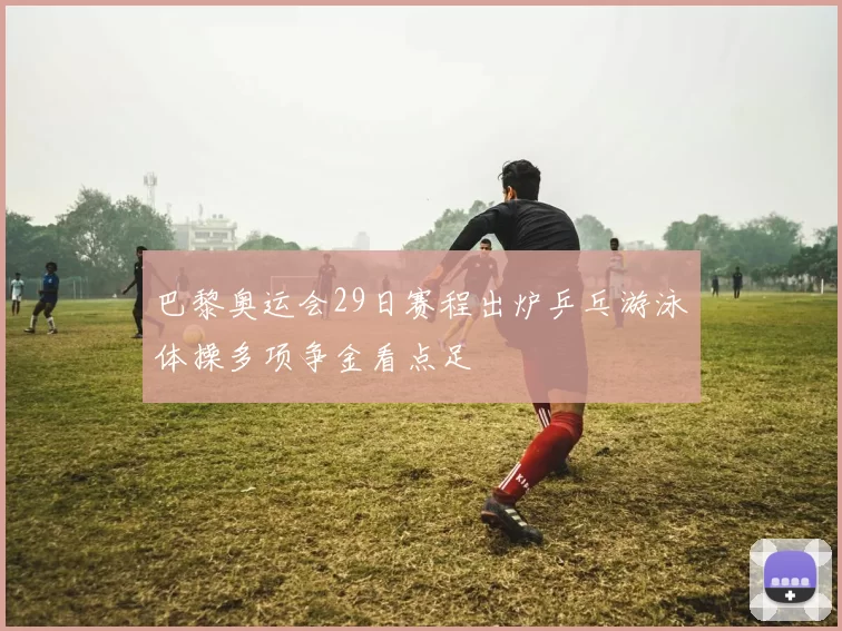 巴黎奥运会29日赛程出炉乒乓游泳体操多项争金看点足