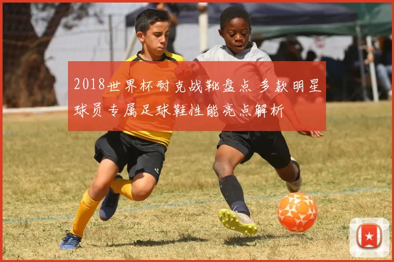 2018世界杯耐克战靴盘点 多款明星球员专属足球鞋性能亮点解析