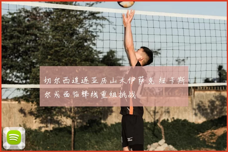 切尔西追逐亚历山大伊萨克 纽卡斯尔或面临锋线重组挑战