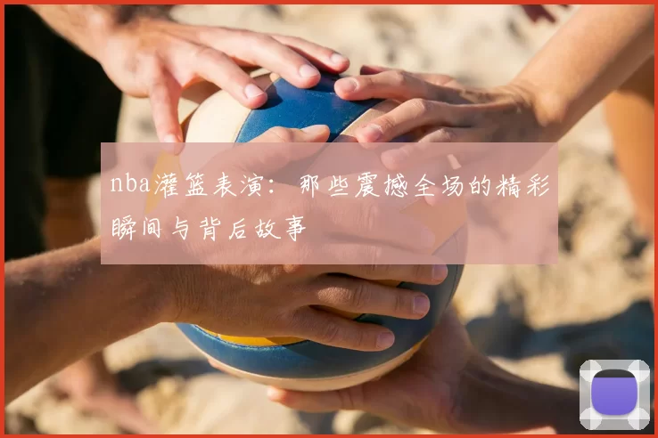 nba灌篮表演：那些震撼全场的精彩瞬间与背后故事
