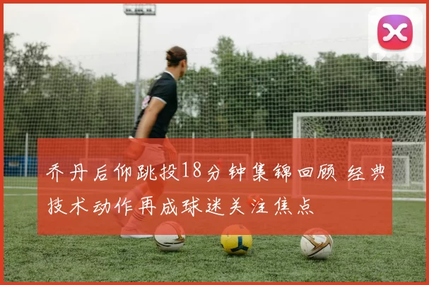 乔丹后仰跳投18分钟集锦回顾 经典技术动作再成球迷关注焦点