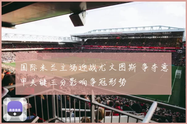 国际米兰主场迎战尤文图斯 争夺意甲关键三分影响争冠形势