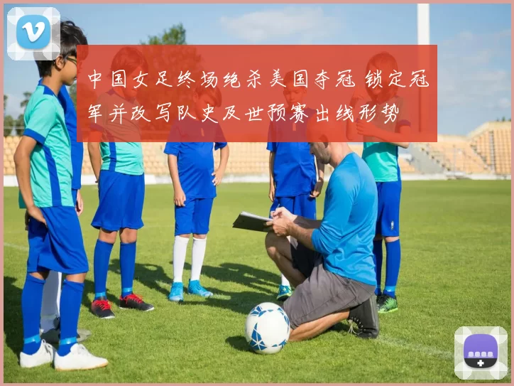 中国女足终场绝杀美国夺冠 锁定冠军并改写队史及世预赛出线形势