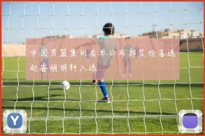 中国男篮集训名单公布郭艾伦落选赵睿胡明轩入选