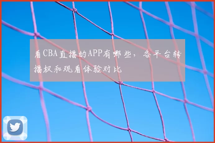 看CBA直播的APP有哪些，各平台转播权和观看体验对比