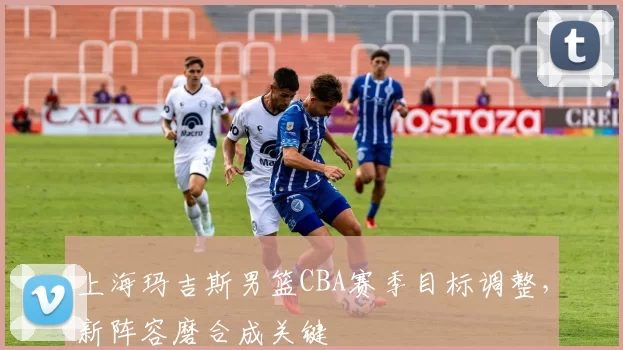 上海玛吉斯男篮CBA赛季目标调整,新阵容磨合成关键