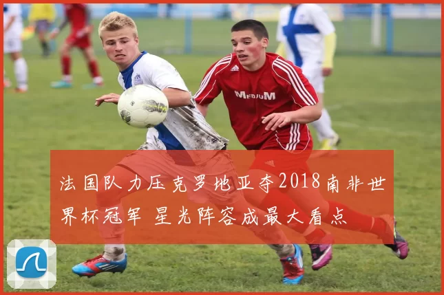 法国队力压克罗地亚夺2018南非世界杯冠军 星光阵容成最大看点