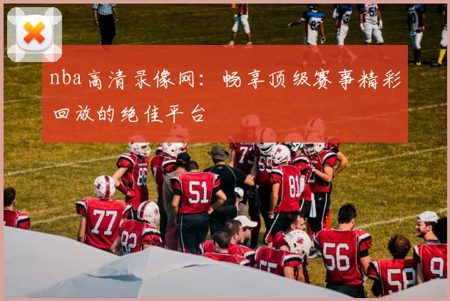 nba高清录像网:畅享顶级赛事精彩回放的绝佳平台