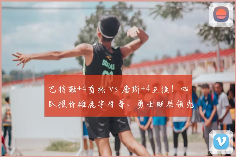 巴特勒+4首轮 vs 唐斯+4互换！四队报价雄鹿字母哥，勇士断层领先