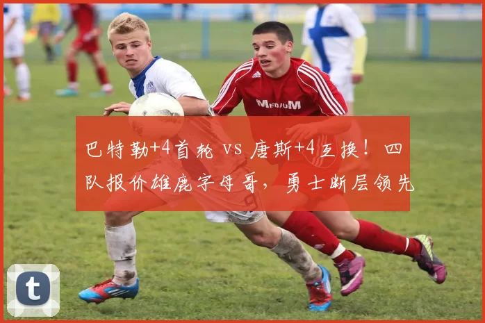 巴特勒+4首轮 vs 唐斯+4互换！四队报价雄鹿字母哥，勇士断层领先