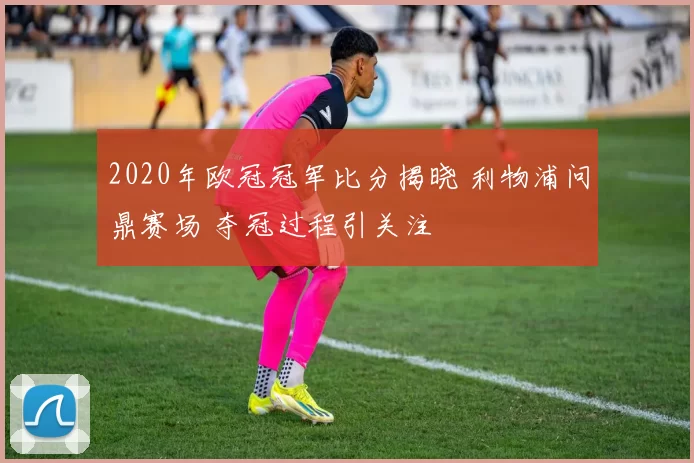 2020年欧冠冠军比分揭晓 利物浦问鼎赛场 夺冠过程引关注