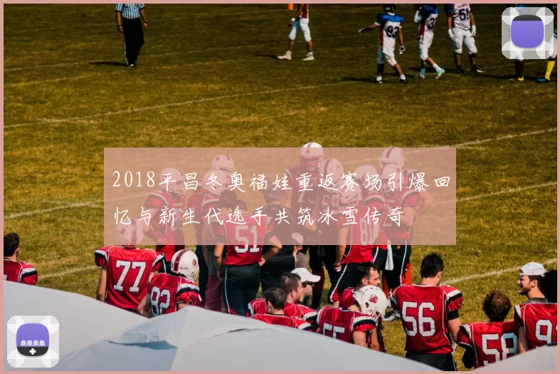 2018平昌冬奥福娃重返赛场引爆回忆与新生代选手共筑冰雪传奇