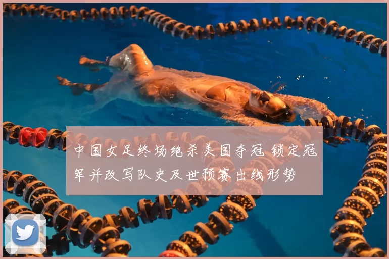 中国女足终场绝杀美国夺冠 锁定冠军并改写队史及世预赛出线形势