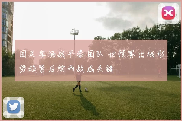 国足客场战平泰国队 世预赛出线形势趋紧后续两战成关键