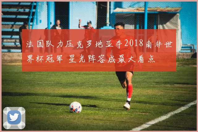 法国队力压克罗地亚夺2018南非世界杯冠军 星光阵容成最大看点