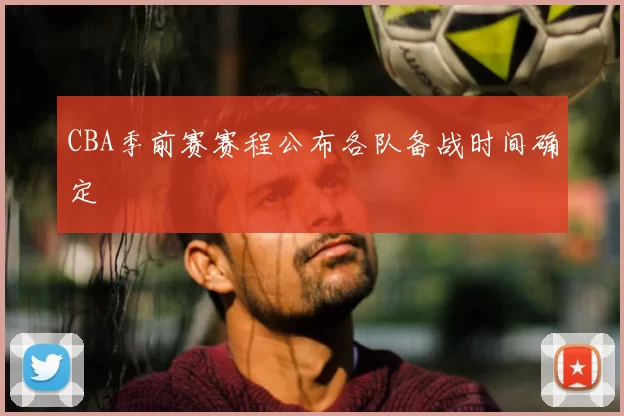 CBA季前赛赛程公布各队备战时间确定