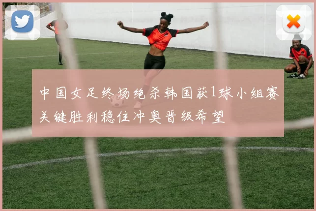 中国女足终场绝杀韩国获1球小组赛关键胜利稳住冲奥晋级希望