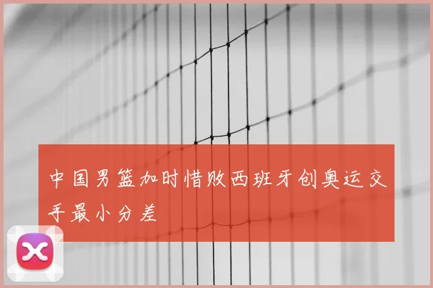 中国男篮加时惜败西班牙创奥运交手最小分差