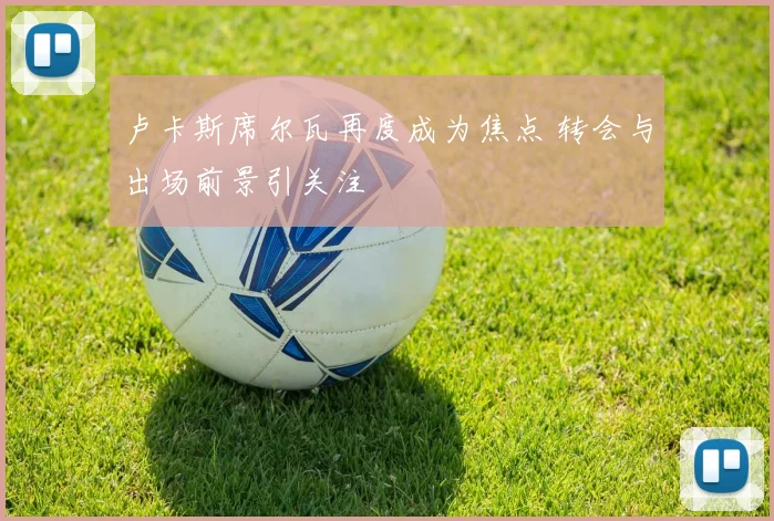 卢卡斯席尔瓦再度成为焦点 转会与出场前景引关注