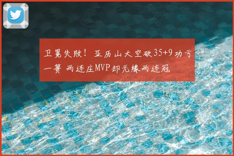 卫冕失败!亚历山大空砍35+9功亏一篑 两连庄MVP却无缘两连冠